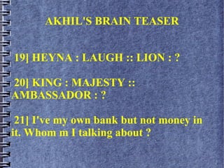AKHIL'S BRAIN TEASER
19] HEYNA : LAUGH :: LION : ?
20] KING : MAJESTY ::
AMBASSADOR : ?
21] I've my own bank but not money in
it. Whom m I talking about ?
 