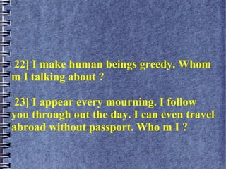 22] I make human beings greedy. Whom
m I talking about ?
23] I appear every mourning. I follow
you through out the day. I can even travel
abroad without passport. Who m I ?
 