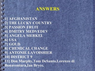 ANSWERS
1] AFGHANISTAN
2] THE LUCKY COUNTRY
3] PASSION FRUIT
4] DMITRY MEDVEDEV
5] ANGELA MERKEL
6] USA
7] GOLD
8] CHEMICAL CHANGE
9] ANTONIE LAVOISHIER
10] DISTRICT 9
11] Don Murphy,Tom DeSanto,Lorenzo di
Bonaventura,Ian Bryce.
 