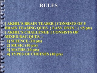 RULES
[ AKHIL'S BRAIN TEASER ] CONSISTS OF 5
BRAIN TEASING QUES. { EASY ONES ! } :(5 pts)
[ AKHIL'S CHALLENGE ] CONSISTS OF
MIXED BAG QUES. :
1] SCIENCE (10 pts)
2] MUSIC (10 pts)
3] MATHS (10 pts)
4] TYPES OF CHEESES (10 pts)
 