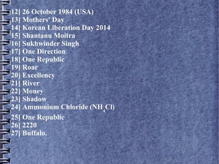 12] 26 October 1984 (USA)
13] Mothers' Day
14] Korean Liberation Day 2014
15] Shantanu Moitra
16] Sukhwinder Singh
17] One Direction
18] One Republic
19] Roar
20] Excellency
21] River
22] Money
23] Shadow
24] Ammonium Chloride (NH4
Cl)
25] One Republic
26] 2220
27] Buffalo.
 