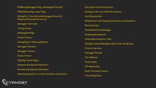 PEBBeingDebugged Flag: IsDebuggerPresent()
PEBNtGlobalFlag, Heap Flags
DebugPort: CheckRemoteDebuggerPresent() /
NtQueryInformationProcess()
Debugger Interrupts
Timing Checks
SeDebugPrivilege
Parent Process
DebugObject: NtQueryObject()
Debugger Window
Debugger Process
Device Drivers
OllyDbg: Guard Pages
Software Breakpoint Detection
Hardware Breakpoint Detection
Patching Detection via Code Checksum Calculation
Encryption and Compression
Garbage Code and Code Permutation
Anti-Disassembly
Misdirection and Stopping Execution via Exceptions
Blocking Input
ThreadHideFromDebugger
Disabling Breakpoints
Unhandled Exception Filter
OllyDbg: OutputDebugString() Format String Bug
Process Injection
Debugger Blocker
TLS Callbacks
Stolen Bytes
API Redirection
Multi-Threaded Packers
Virtual Machines
 