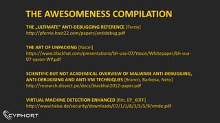 THE AWESOMENESS COMPILATION
THE „ULTIMATE“ ANTI-DEBUGGING REFERENCE [Ferrie]
http://pferrie.host22.com/papers/antidebug.pdf
THE ART OF UNPACKING [Yason]
https://www.blackhat.com/presentations/bh-usa-07/Yason/Whitepaper/bh-usa-
07-yason-WP.pdf
SCIENTIFIC BUT NOT ACADEMICAL OVERVIEW OF MALWARE ANTI-DEBUGGING,
ANTI-DEBUGGING AND ANTI-VM TECHNIQUES [Branco, Barbosa, Neto]
http://research.dissect.pe/docs/blackhat2012-paper.pdf
VIRTUAL MACHINE DETECTION ENHANCED [Rin, EP_X0FF]
http://www.heise.de/security/downloads/07/1/1/8/3/5/5/9/vmde.pdf
 