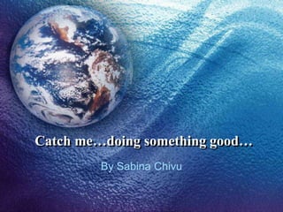 Catch me…doing something good…
         By Sabina Chivu
 