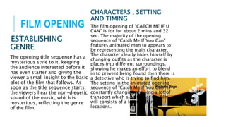 FILM OPENING
ESTABLISHING
GENRE
The opening title sequence has a
mysterious style to it, keeping
the audience interested before it
has even starter and giving the
viewer a small insight to the basic
plot of the film that follows. As
soon as the title sequence starts,
the viewers hear the non-diegetic
sound of the music, which is
mysterious, reflecting the genre
of the film.
CHARACTERS , SETTING
AND TIMING
The film opening of “CATCH ME IF U
CAN” is for for about 2 mins and 32
sec. The majority of the opening
sequence of "Catch Me If You Can"
features animated man to appears to
be representing the main character.
The character clearly hides himself by
changing outfits as the character is
places into different surroundings,
showing he makes an effort to blend
in to prevent being found then there is
a detective who is trying to find him.
The setting in the animated opening
sequence of "Catch Me If You Can" is
constantly changing showing a lot of
transport which signify that the film
will consists of a lot of different
locations.
 