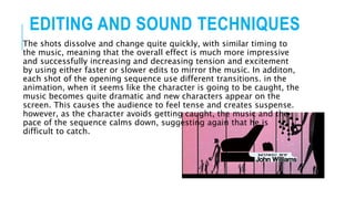 EDITING AND SOUND TECHNIQUES
The shots dissolve and change quite quickly, with similar timing to
the music, meaning that the overall effect is much more impressive
and successfully increasing and decreasing tension and excitement
by using either faster or slower edits to mirror the music. In additon,
each shot of the opening sequence use different transitions. in the
animation, when it seems like the character is going to be caught, the
music becomes quite dramatic and new characters appear on the
screen. This causes the audience to feel tense and creates suspense.
however, as the character avoids getting caught, the music and the
pace of the sequence calms down, suggesting again that he is
difficult to catch.
 