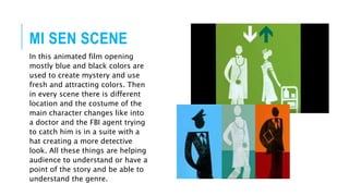 MI SEN SCENE
In this animated film opening
mostly blue and black colors are
used to create mystery and use
fresh and attracting colors. Then
in every scene there is different
location and the costume of the
main character changes like into
a doctor and the FBI agent trying
to catch him is in a suite with a
hat creating a more detective
look. All these things are helping
audience to understand or have a
point of the story and be able to
understand the genre.
 