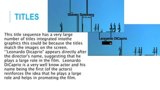 TITLES
This title sequence has a very large
number of titles integrated intothe
graphics this could be because the titles
match the images on the screen.
‘’Leonardo Dicaprio" appears directly after
the director's name, suggesting that he
plays a large role in the film. Leonardo
DiCaprio is a very well know actor and his
name being the first (of the actors)
reinforces the idea that he plays a large
role and helps in promoting the film.
 