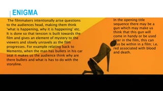 ENIGMA
The filmmakers intentionally arise questions
to the audiences head, making them think
‘what is happening, why it is happening’ etc.
It is done so that tension is built towards the
film and gives an element of mystery to the
viewers and slowly unravels as the film
progresses. For example relating back to
Memento, when the man has bullets in his car
seat it makes us the audience think why are
there bullets and what is has to do with the
storyline.
In the opening title
sequence there may be a
gun which may make us
think that this gun will
come in handy or be used
later in the film, this can
also be within in a film; i.e.
red associated with blood
and death.
 