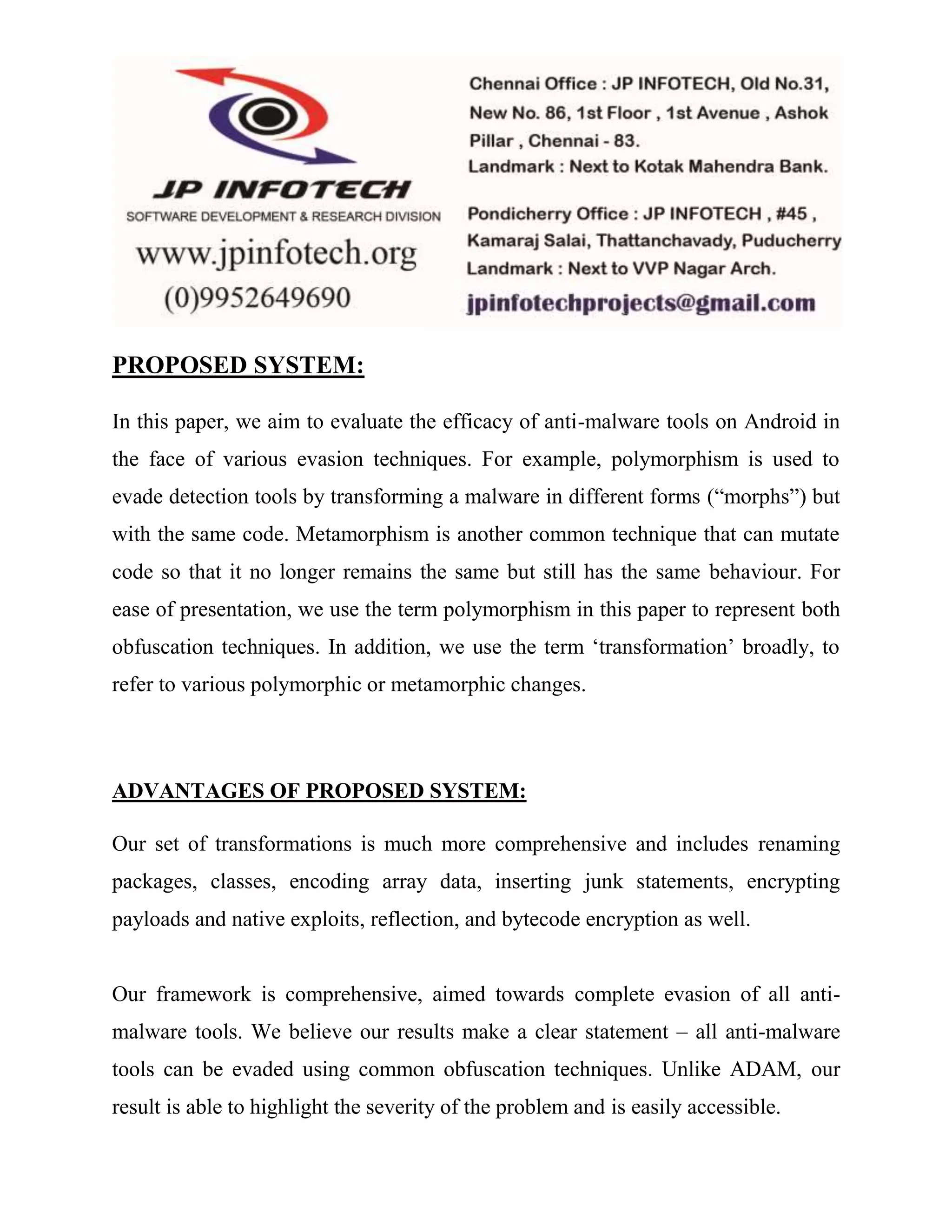 PROPOSED SYSTEM: 
In this paper, we aim to evaluate the efficacy of anti-malware tools on Android in 
the face of various evasion techniques. For example, polymorphism is used to 
evade detection tools by transforming a malware in different forms (“morphs”) but 
with the same code. Metamorphism is another common technique that can mutate 
code so that it no longer remains the same but still has the same behaviour. For 
ease of presentation, we use the term polymorphism in this paper to represent both 
obfuscation techniques. In addition, we use the term ‘transformation’ broadly, to 
refer to various polymorphic or metamorphic changes. 
ADVANTAGES OF PROPOSED SYSTEM: 
Our set of transformations is much more comprehensive and includes renaming 
packages, classes, encoding array data, inserting junk statements, encrypting 
payloads and native exploits, reflection, and bytecode encryption as well. 
Our framework is comprehensive, aimed towards complete evasion of all anti-malware 
tools. We believe our results make a clear statement – all anti-malware 
tools can be evaded using common obfuscation techniques. Unlike ADAM, our 
result is able to highlight the severity of the problem and is easily accessible. 
 
