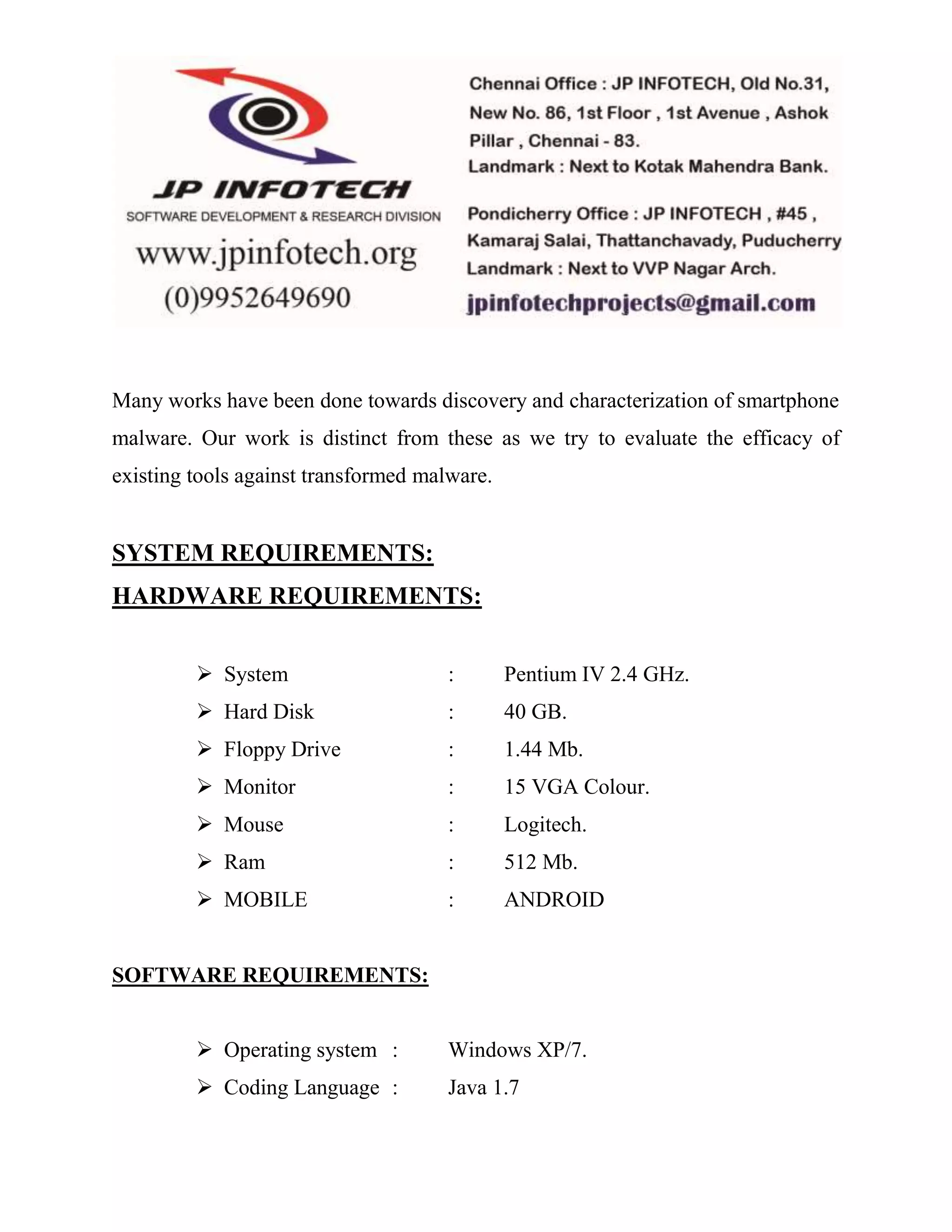 Many works have been done towards discovery and characterization of smartphone 
malware. Our work is distinct from these as we try to evaluate the efficacy of 
existing tools against transformed malware. 
SYSTEM REQUIREMENTS: 
HARDWARE REQUIREMENTS: 
 System : Pentium IV 2.4 GHz. 
 Hard Disk : 40 GB. 
 Floppy Drive : 1.44 Mb. 
 Monitor : 15 VGA Colour. 
 Mouse : Logitech. 
 Ram : 512 Mb. 
 MOBILE : ANDROID 
SOFTWARE REQUIREMENTS: 
 Operating system : Windows XP/7. 
 Coding Language : Java 1.7 
 