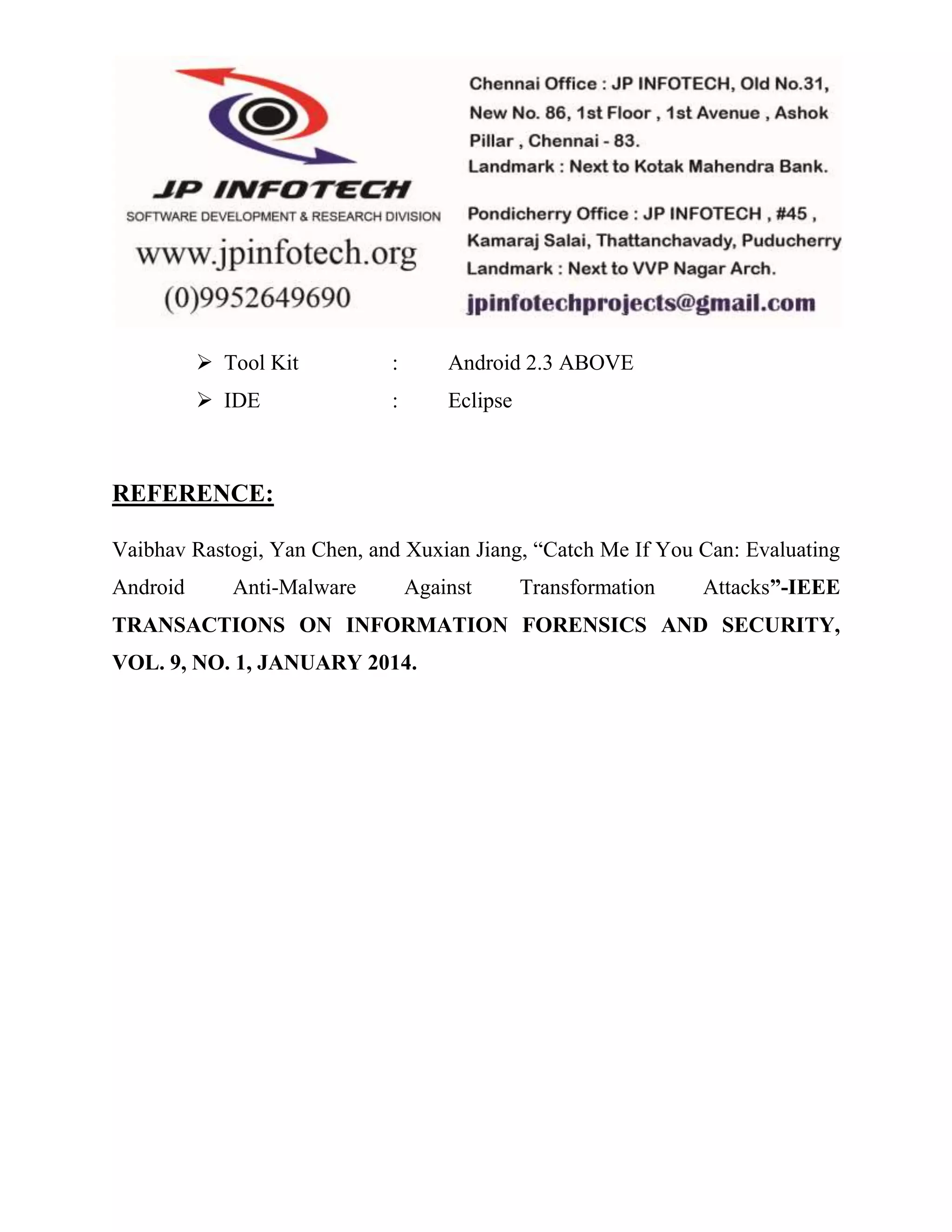 Tool Kit : Android 2.3 ABOVE 
 IDE : Eclipse 
REFERENCE: 
Vaibhav Rastogi, Yan Chen, and Xuxian Jiang, “Catch Me If You Can: Evaluating 
Android Anti-Malware Against Transformation Attacks”-IEEE 
TRANSACTIONS ON INFORMATION FORENSICS AND SECURITY, 
VOL. 9, NO. 1, JANUARY 2014. 
