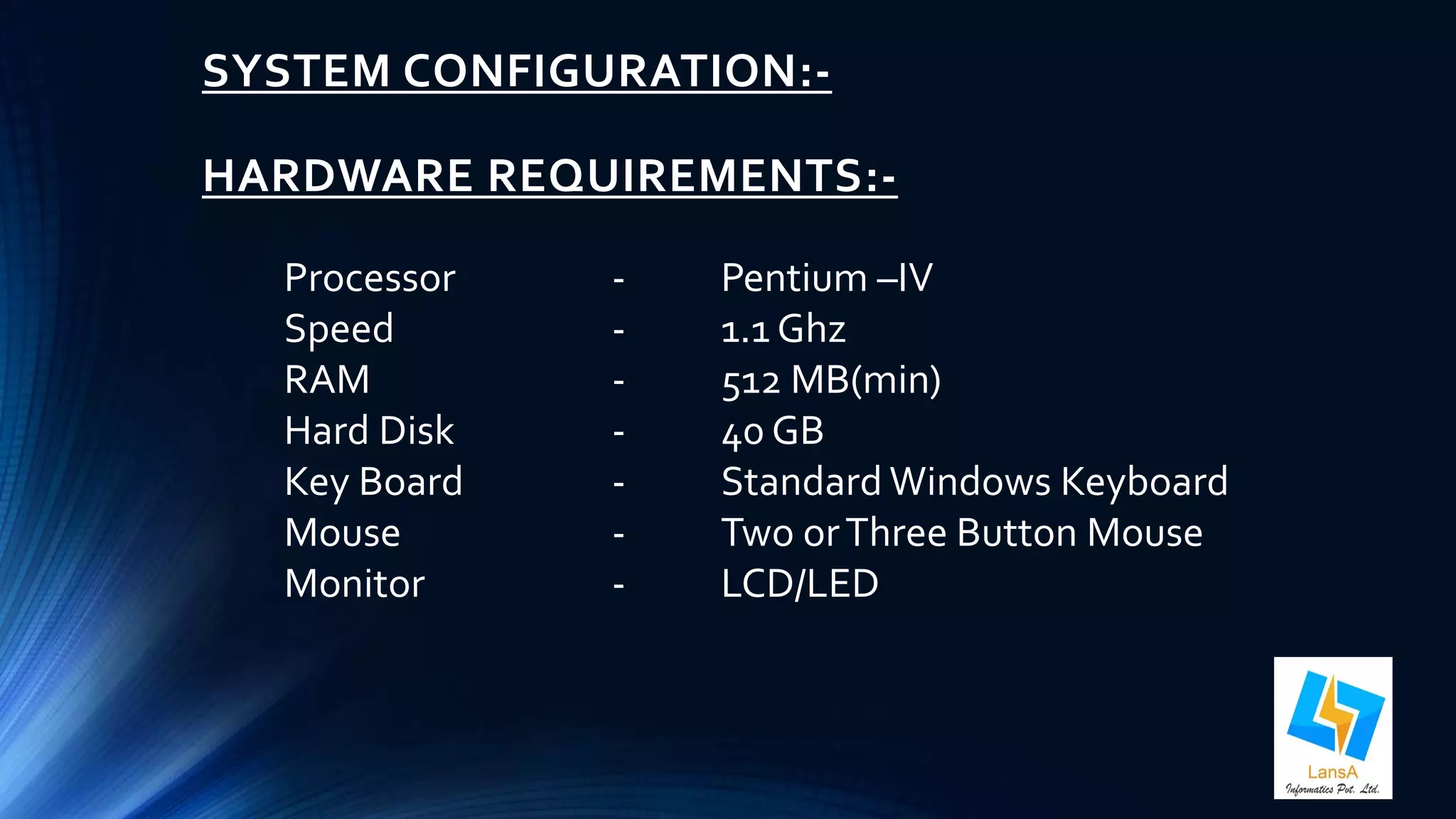 SYSTEM CONFIGURATION:- 
HARDWARE REQUIREMENTS:- 
Processor - Pentium –IV 
Speed - 1.1 Ghz 
RAM - 512 MB(min) 
Hard Disk - 40 GB 
Key Board - Standard Windows Keyboard 
Mouse - Two or Three Button Mouse 
Monitor - LCD/LED 
 