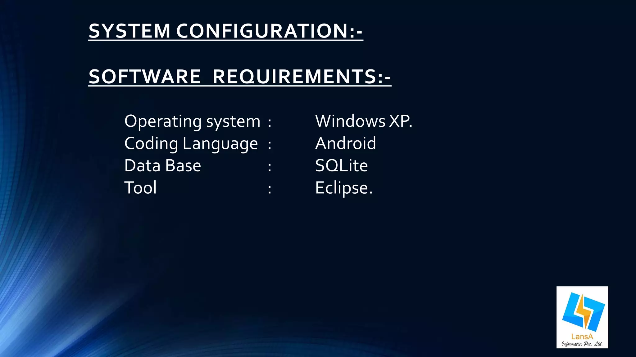 SYSTEM CONFIGURATION:- 
SOFTWARE REQUIREMENTS:- 
Operating system : Windows XP. 
Coding Language : Android 
Data Base : SQLite 
Tool : Eclipse. 
 