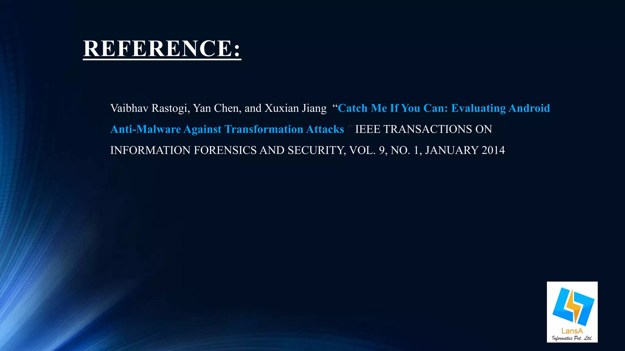 REFERENCE: 
Vaibhav Rastogi, Yan Chen, and Xuxian Jiang “Catch Me If You Can: Evaluating Android 
Anti-Malware Against Transformation Attacks ” IEEE TRANSACTIONS ON 
INFORMATION FORENSICS AND SECURITY, VOL. 9, NO. 1, JANUARY 2014 
 