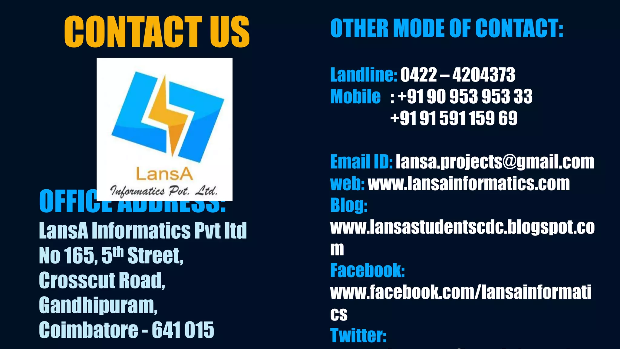 OFFICE ADDRESS: 
LansA Informatics Pvt ltd 
No 165, 5th Street, 
Crosscut Road, 
Gandhipuram, 
Coimbatore - 641 015 
OTHER MODE OF CONTACT: 
Landline: 0422 – 4204373 
Mobile : +91 90 953 953 33 
+91 91 591 159 69 
Email ID: lansa.projects@gmail.com 
web: www.lansainformatics.com 
Blog: 
www.lansastudentscdc.blogspot.co 
m 
Facebook: 
www.facebook.com/lansainformati 
cs 
Twitter: 
www.twitter.com/lansainformatic 
CONTACT US 
