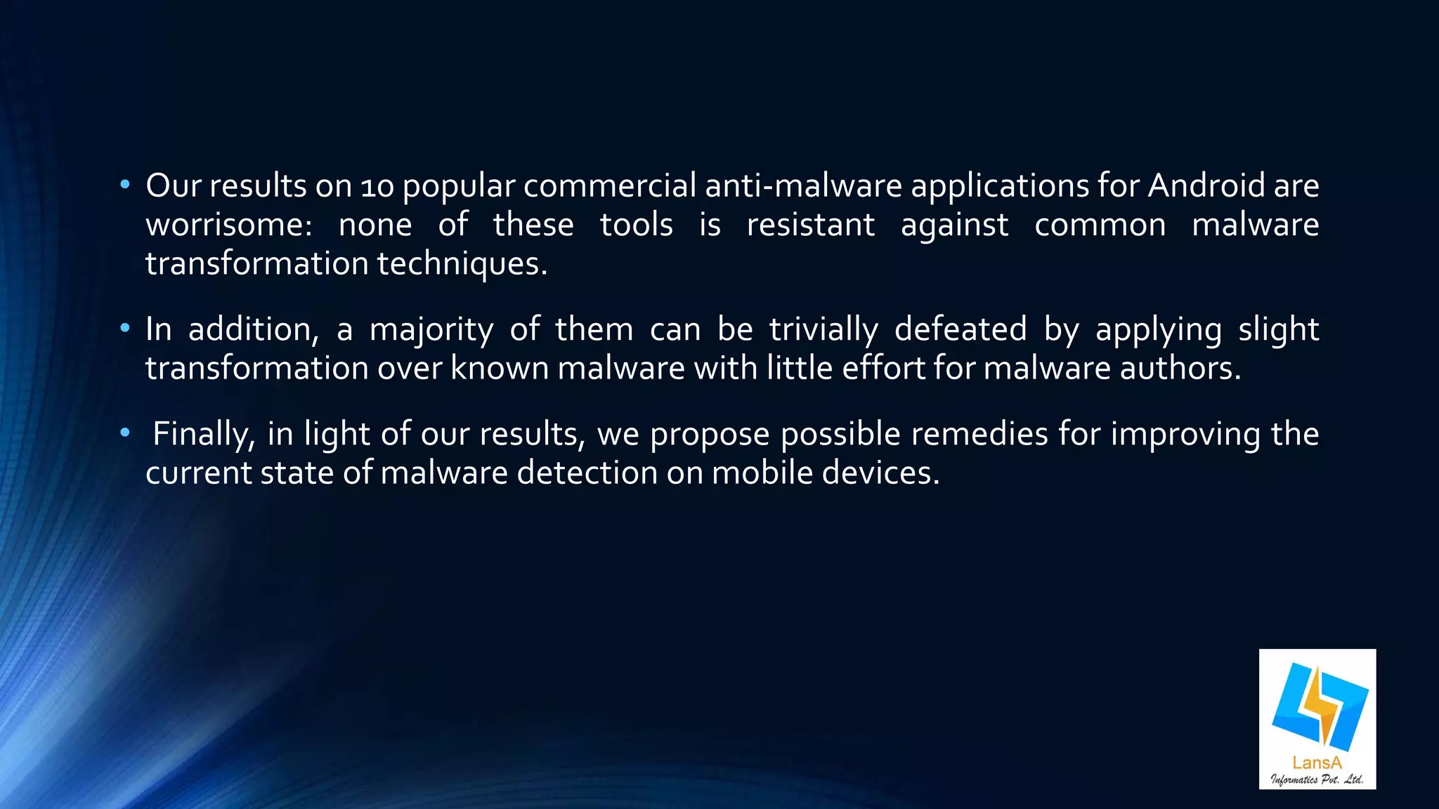 • Our results on 10 popular commercial anti-malware applications for Android are 
worrisome: none of these tools is resistant against common malware 
transformation techniques. 
• In addition, a majority of them can be trivially defeated by applying slight 
transformation over known malware with little effort for malware authors. 
• Finally, in light of our results, we propose possible remedies for improving the 
current state of malware detection on mobile devices. 
 