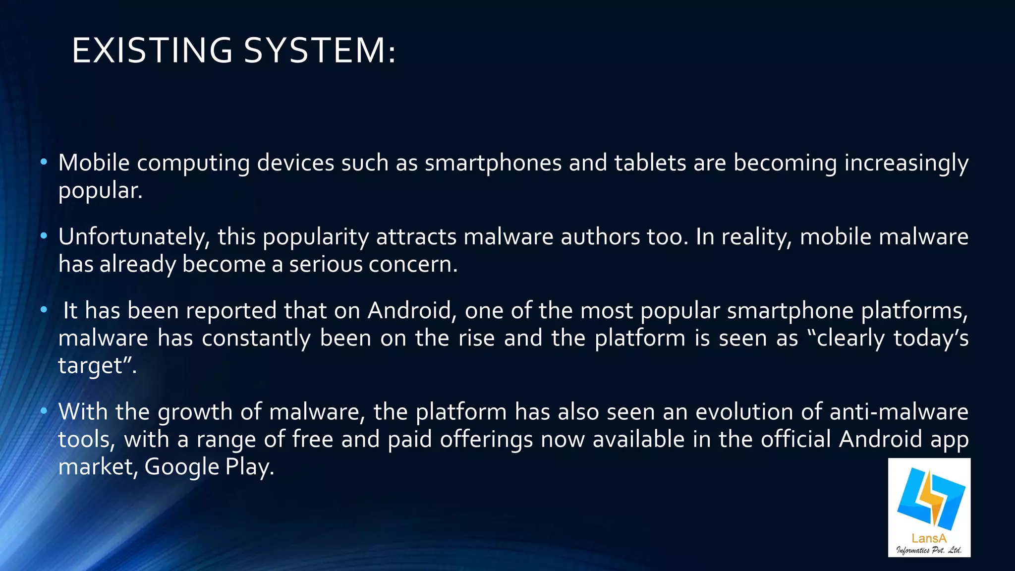 EXISTING SYSTEM: 
• Mobile computing devices such as smartphones and tablets are becoming increasingly 
popular. 
• Unfortunately, this popularity attracts malware authors too. In reality, mobile malware 
has already become a serious concern. 
• It has been reported that on Android, one of the most popular smartphone platforms, 
malware has constantly been on the rise and the platform is seen as “clearly today’s 
target”. 
• With the growth of malware, the platform has also seen an evolution of anti-malware 
tools, with a range of free and paid offerings now available in the official Android app 
market, Google Play. 
 