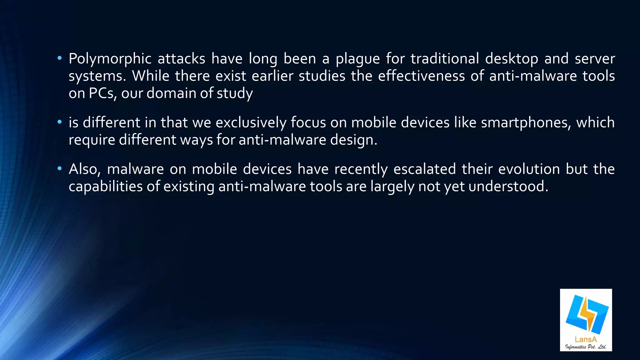 • Polymorphic attacks have long been a plague for traditional desktop and server 
systems. While there exist earlier studies the effectiveness of anti-malware tools 
on PCs, our domain of study 
• is different in that we exclusively focus on mobile devices like smartphones, which 
require different ways for anti-malware design. 
• Also, malware on mobile devices have recently escalated their evolution but the 
capabilities of existing anti-malware tools are largely not yet understood. 
 