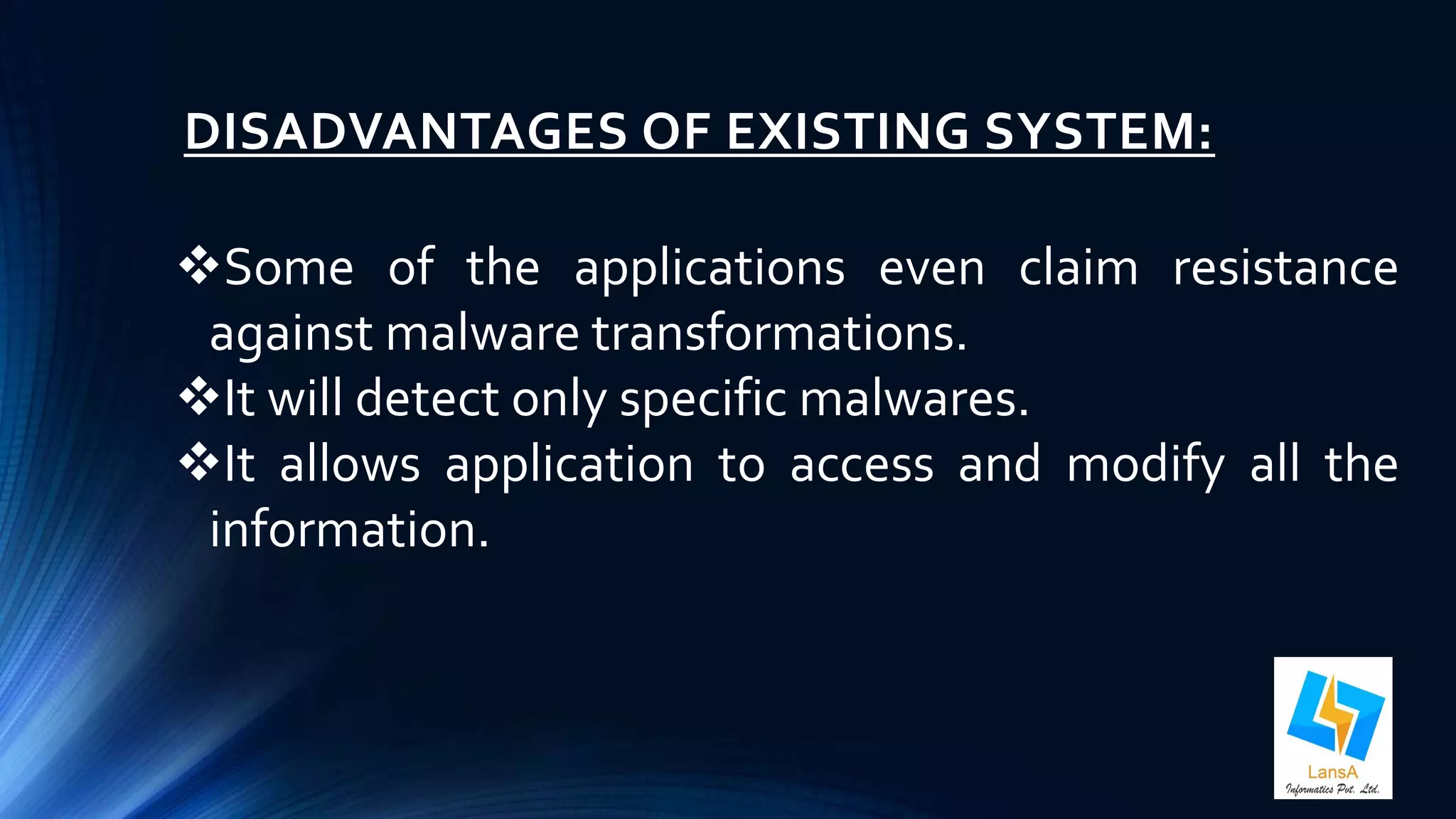 DISADVANTAGES OF EXISTING SYSTEM: 
Some of the applications even claim resistance 
against malware transformations. 
It will detect only specific malwares. 
It allows application to access and modify all the 
information. 
 