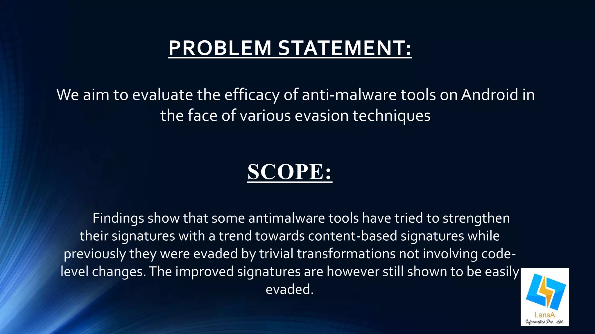 PROBLEM STATEMENT: 
We aim to evaluate the efficacy of anti-malware tools on Android in 
the face of various evasion techniques 
SCOPE: 
Findings show that some antimalware tools have tried to strengthen 
their signatures with a trend towards content-based signatures while 
previously they were evaded by trivial transformations not involving code-level 
changes. The improved signatures are however still shown to be easily 
evaded. 
 