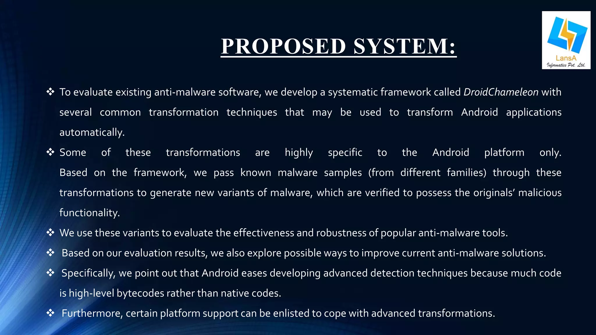 PROPOSED SYSTEM: 
 To evaluate existing anti-malware software, we develop a systematic framework called DroidChameleon with 
several common transformation techniques that may be used to transform Android applications 
automatically. 
 Some of these transformations are highly specific to the Android platform only. 
Based on the framework, we pass known malware samples (from different families) through these 
transformations to generate new variants of malware, which are verified to possess the originals’ malicious 
functionality. 
 We use these variants to evaluate the effectiveness and robustness of popular anti-malware tools. 
 Based on our evaluation results, we also explore possible ways to improve current anti-malware solutions. 
 Specifically, we point out that Android eases developing advanced detection techniques because much code 
is high-level bytecodes rather than native codes. 
 Furthermore, certain platformsupport can be enlisted to cope with advanced transformations. 
 