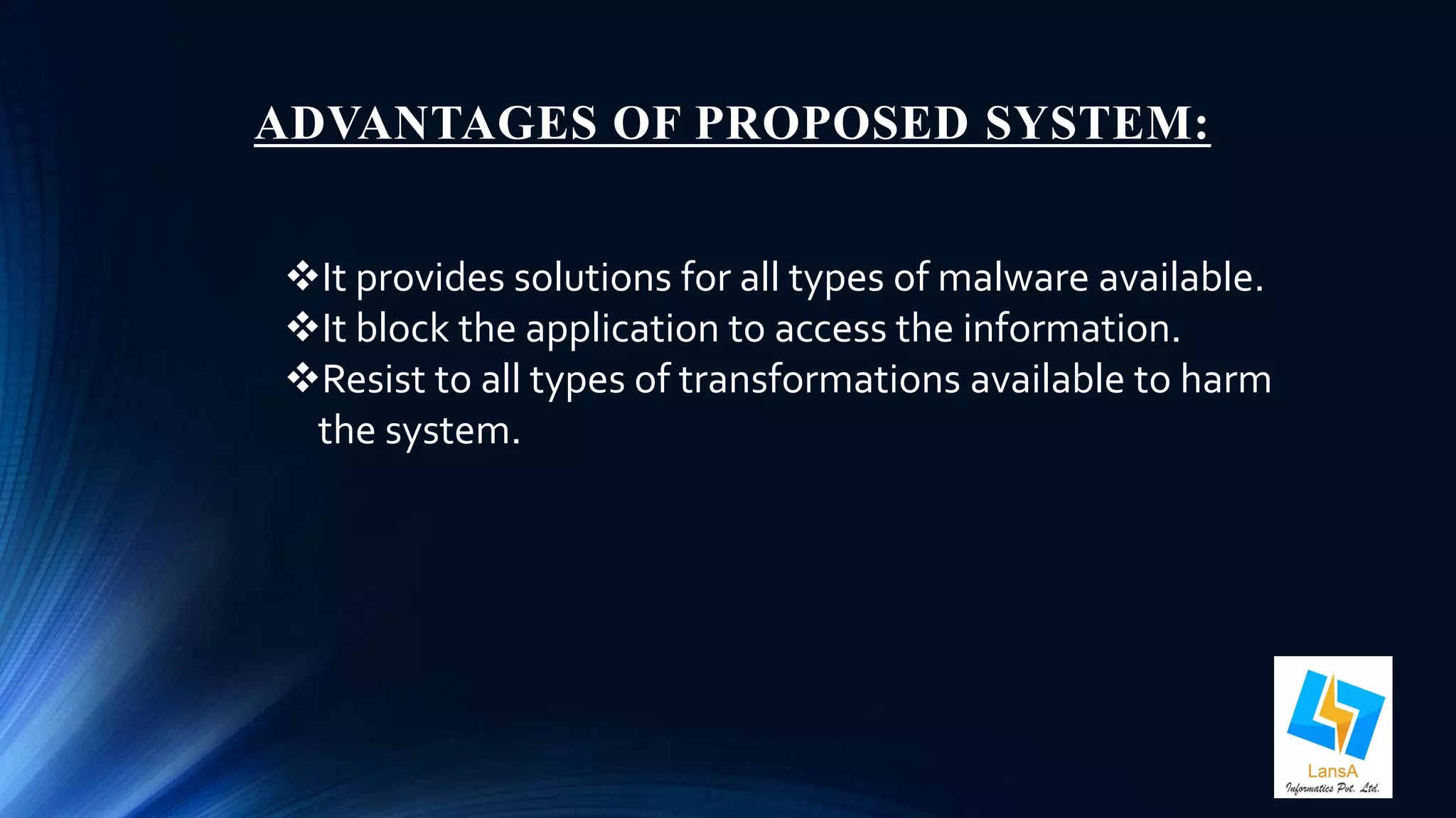 ADVANTAGES OF PROPOSED SYSTEM: 
It provides solutions for all types of malware available. 
It block the application to access the information. 
Resist to all types of transformations available to harm 
the system. 
 
