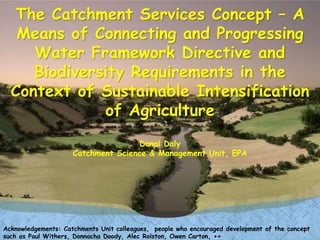 The Catchment Services Concept – A
Means of Connecting and Progressing
Water Framework Directive and
Biodiversity Requirements in the
Context of Sustainable Intensification
of Agriculture
Donal Daly
Catchment Science & Management Unit, EPA
Acknowledgements: Catchments Unit colleagues, people who encouraged development of the concept
such as Paul Withers, Donnacha Doody, Alec Rolston, Owen Carton, ++
 