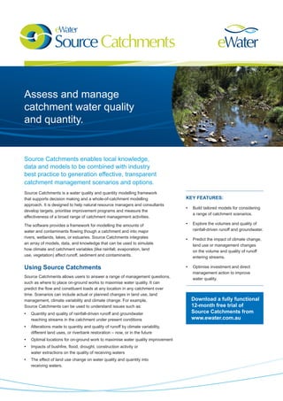 Assess and manage 
catchment water quality 
and quantity. 
Key features: 
• Build tailored models for considering 
a range of catchment scenarios. 
• Explore the volumes and quality of 
rainfall-driven runoff and groundwater. 
• Predict the impact of climate change, 
land use or management changes 
on the volume and quality of runoff 
entering streams. 
• Optimise investment and direct 
management action to improve 
water quality. 
Download a fully functional 
12-month free trial of 
Source Catchments from 
www.ewater.com.au 
Source Catchments enables local knowledge, 
data and models to be combined with industry 
best practice to generation effective, transparent 
catchment management scenarios and options. 
Source Catchments is a water quality and quantity modelling framework 
that supports decision making and a whole-of-catchment modelling 
approach. It is designed to help natural resource managers and consultants 
develop targets, prioritise improvement programs and measure the 
effectiveness of a broad range of catchment management activities. 
The software provides a framework for modelling the amounts of 
water and contaminants flowing though a catchment and into major 
rivers, wetlands, lakes, or estuaries. Source Catchments integrates 
an array of models, data, and knowledge that can be used to simulate 
how climate and catchment variables (like rainfall, evaporation, land 
use, vegetation) affect runoff, sediment and contaminants. 
Using Source Catchments 
Source Catchments allows users to answer a range of management questions, 
such as where to place on-ground works to maximise water quality. It can 
predict the flow and constituent loads at any location in any catchment over 
time. Scenarios can include actual or planned changes in land use, land 
management, climate variability and climate change. For example, 
Source Catchments can be used to understand issues such as: 
• Quantity and quality of rainfall-driven runoff and groundwater 
reaching streams in the catchment under present conditions 
• Alterations made to quantity and quality of runoff by climate variability, 
different land uses, or riverbank restoration – now, or in the future 
• Optimal locations for on-ground work to maximise water quality improvement 
• Impacts of bushfire, flood, drought, construction activity or 
water extractions on the quality of receiving waters 
• The effect of land use change on water quality and quantity into 
receiving waters. 
 
