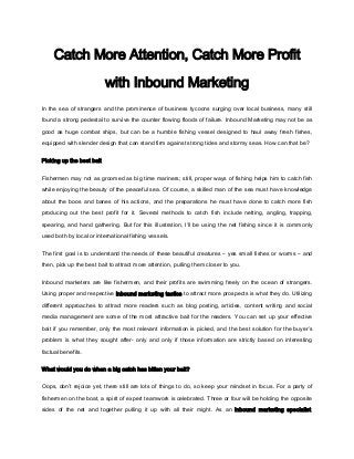 Catch More Attention, Catch More Profit

                           with Inbound Marketing
In the sea of strangers and the prominence of business tycoons surging over local business, many still

found a strong pedestal to survive the counter flowing floods of failure. Inbound Marketing may not be as

good as huge combat ships, but can be a humble fishing vessel designed to haul away fresh fishes,

equipped with slender design that can stand firm against strong tides and stormy seas. How can that be?


Picking up the best bait

Fishermen may not as groomed as big time mariners; still, proper ways of fishing helps him to catch fish

while enjoying the beauty of the peaceful sea. Of course, a skilled man of the sea must have knowledge

about the boos and banes of his actions, and the preparations he must have done to catch more fish

producing out the best profit for it. Several methods to catch fish include netting, angling, trapping,

spearing, and hand gathering. But for this illustration, I’ll be using the net fishing since it is commonly

used both by local or international fishing vessels.


The first goal is to understand the needs of these beautiful creatures – yes small fishes or worms – and

then, pick up the best bait to attract more attention, pulling them closer to you.


Inbound marketers are like fishermen, and their profits are swimming freely on the ocean of strangers.

Using proper and respective inbound marketing tactics to attract more prospects is what they do. Utilizing
different approaches to attract more readers such as blog posting, articles, content writing and social

media management are some of the most attractive bait for the readers. You can set up your effective

bait if you remember, only the most relevant information is picked, and the best solution for the buyer’s

problem is what they sought after- only and only if those information are strictly based on interesting

factual benefits.


What would you do when a big catch has bitten your bait?

Oops, don’t rejoice yet, there still are lots of things to do, so keep your mindset in focus. For a party of

fishermen on the boat, a spirit of expert teamwork is celebrated. Three or four will be holding the opposite

sides of the net and together pulling it up with all their might. As an inbound marketing specialist,
 