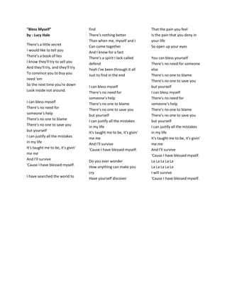 "Bless Myself"
by : Lucy Hale
There's a little secret
I would like to tell you
There's a book of lies
I know they'll try to sell you
And they'll try, and they'll try
To convince you to buy you
need 'em
So the next time you're down
Look inside not around.
I can bless myself
There's no need for
someone's help
There's no one to blame
There's no one to save you
but yourself
I can justify all the mistakes
in my life
It's taught me to be, it's givin'
me me
And I'll survive
'Cause I have blessed myself.
I have searched the world to
find
There's nothing better
Than when me, myself and I
Can come together
And I know for a fact
There's a spirit I lack called
defend
Yeah I've been through it all
Just to find in the end
I can bless myself
There's no need for
someone's help
There's no one to blame
There's no one to save you
but yourself
I can justify all the mistakes
in my life
It's taught me to be, it's givin'
me me
And I'll survive
'Cause I have blessed myself.
Do you ever wonder
How anything can make you
cry
Have yourself discover
That the pain you feel
Is the pain that you deny in
your life
So open up your eyes
You can bless yourself
There's no need for someone
else
There's no one to blame
There's no one to save you
but yourself
I can bless myself
There's no need for
someone's help
There's no one to blame
There's no one to save you
but yourself
I can justify all the mistakes
in my life
It's taught me to be, it's givin'
me me
And I'll survive
'Cause I have blessed myself.
La La La La La
La La La La La
I will survive
'Cause I have blessed myself.
 