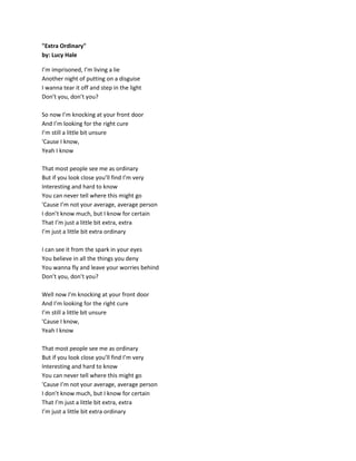 "Extra Ordinary"
by: Lucy Hale
I’m imprisoned, I’m living a lie
Another night of putting on a disguise
I wanna tear it off and step in the light
Don’t you, don’t you?
So now I’m knocking at your front door
And I’m looking for the right cure
I’m still a little bit unsure
'Cause I know,
Yeah I know
That most people see me as ordinary
But if you look close you’ll find I’m very
Interesting and hard to know
You can never tell where this might go
'Cause I’m not your average, average person
I don’t know much, but I know for certain
That I’m just a little bit extra, extra
I’m just a little bit extra ordinary
I can see it from the spark in your eyes
You believe in all the things you deny
You wanna fly and leave your worries behind
Don’t you, don’t you?
Well now I’m knocking at your front door
And I’m looking for the right cure
I’m still a little bit unsure
'Cause I know,
Yeah I know
That most people see me as ordinary
But if you look close you’ll find I’m very
Interesting and hard to know
You can never tell where this might go
'Cause I’m not your average, average person
I don’t know much, but I know for certain
That I’m just a little bit extra, extra
I’m just a little bit extra ordinary
 