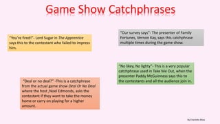 Game Show Catchphrases
“Deal or no deal?” -This is a catchphrase
from the actual game show Deal Or No Deal
where the host ,Noel Edmonds, asks the
contestant if they want to take the money
home or carry on playing for a higher
amount.
“You’re fired!”- Lord Sugar in The Apprentice
says this to the contestant who failed to impress
him.
“Our survey says”- The presenter of Family
Fortunes, Vernon Kay, says this catchphrase
multiple times during the game show.
“No likey, No lighty”- This is a very popular
catchphrase used in Take Me Out, when the
presenter Paddy McGuinness says this to
the contestants and all the audience join in.
By Charlotte Blow
 