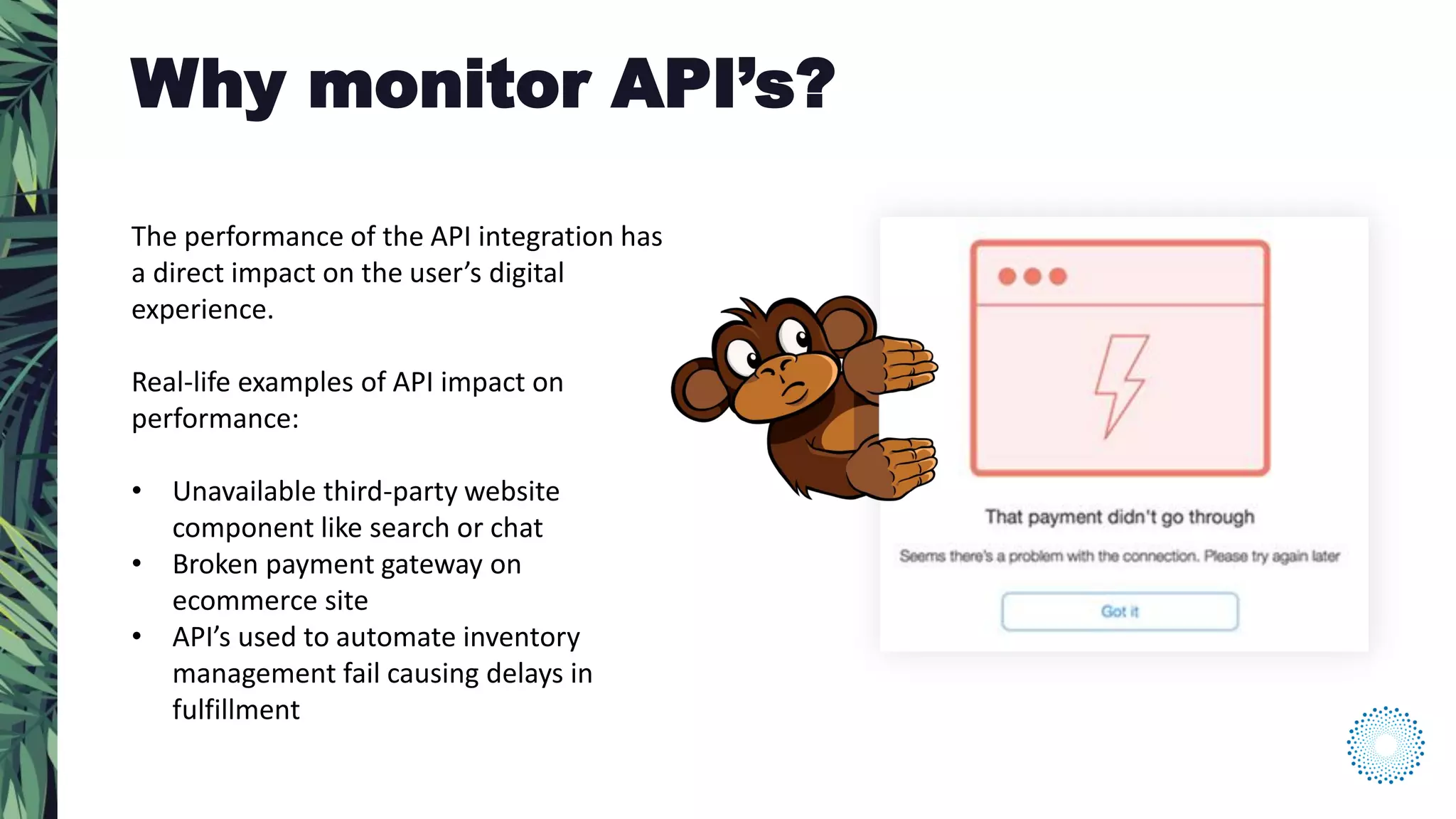 The performance of the API integration has
a direct impact on the user’s digital
experience.
Real-life examples of API impact on
performance:
• Unavailable third-party website
component like search or chat
• Broken payment gateway on
ecommerce site
• API’s used to automate inventory
management fail causing delays in
fulfillment
Why monitor API’s?
 