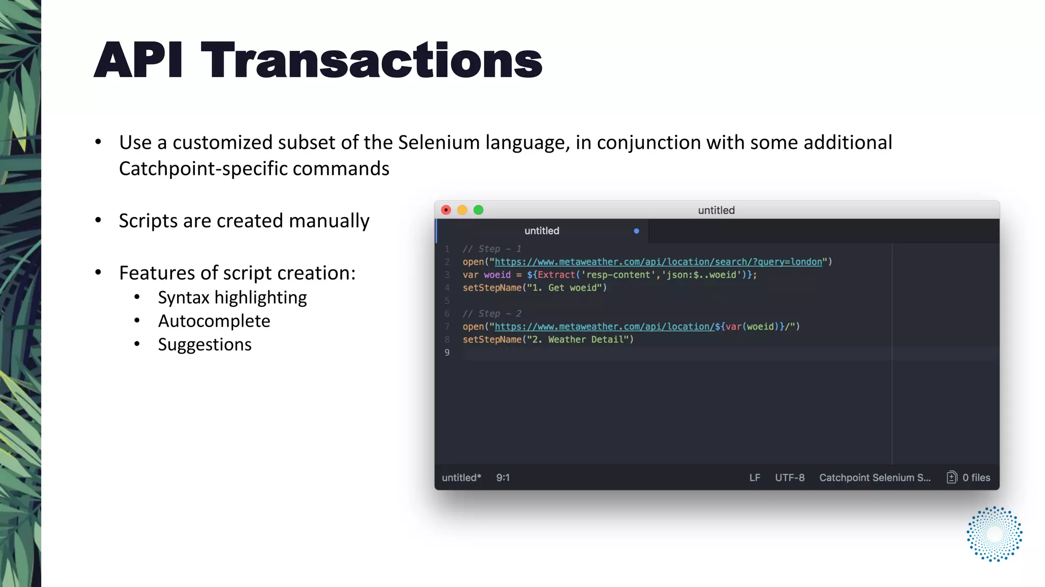 • Use a customized subset of the Selenium language, in conjunction with some additional
Catchpoint-specific commands
• Scripts are created manually
• Features of script creation:
• Syntax highlighting
• Autocomplete
• Suggestions
API Transactions
 