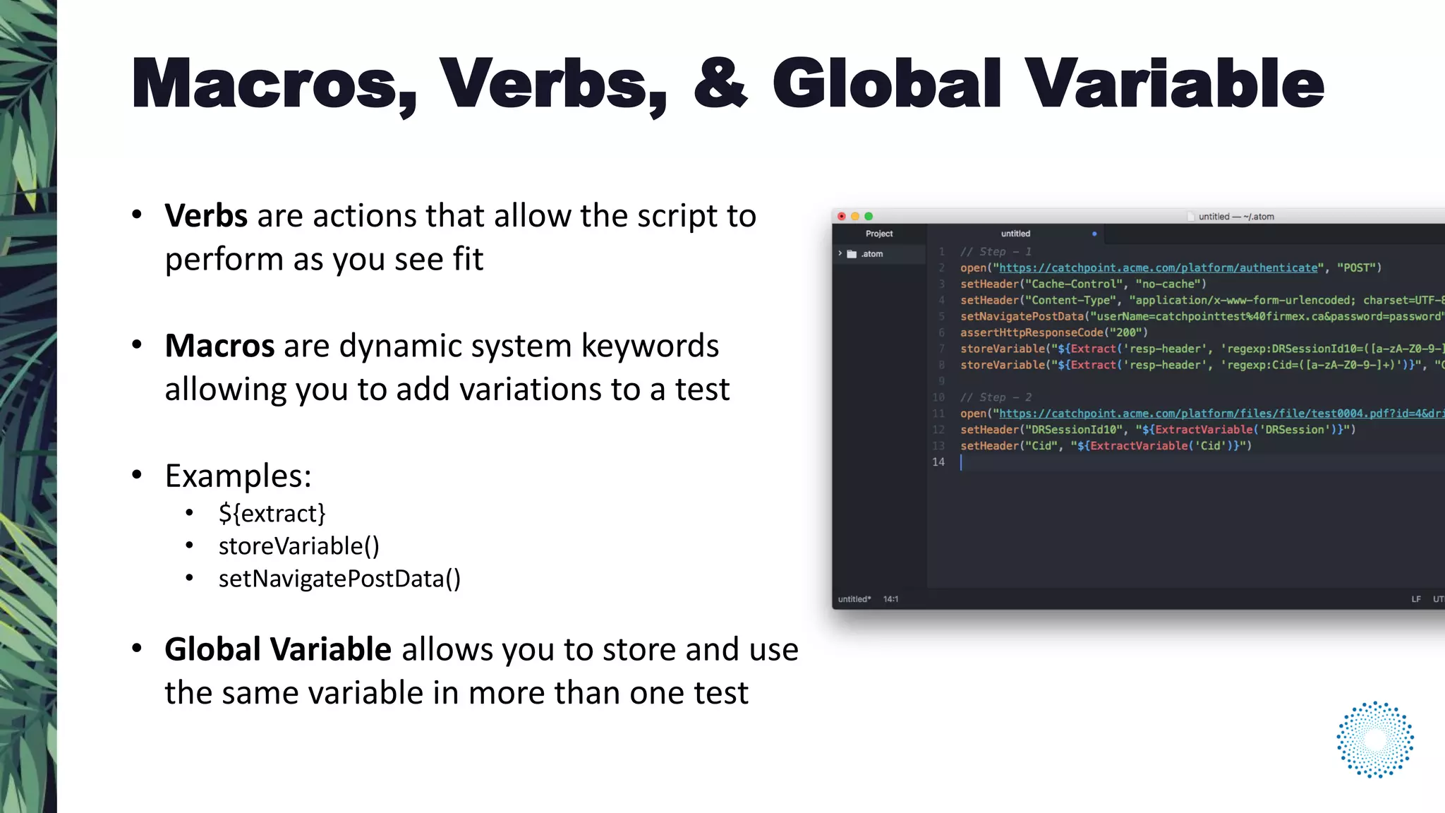 • Verbs are actions that allow the script to
perform as you see fit
• Macros are dynamic system keywords
allowing you to add variations to a test
• Examples:
• ${extract}
• storeVariable()
• setNavigatePostData()
• Global Variable allows you to store and use
the same variable in more than one test
Macros, Verbs, & Global Variable
 