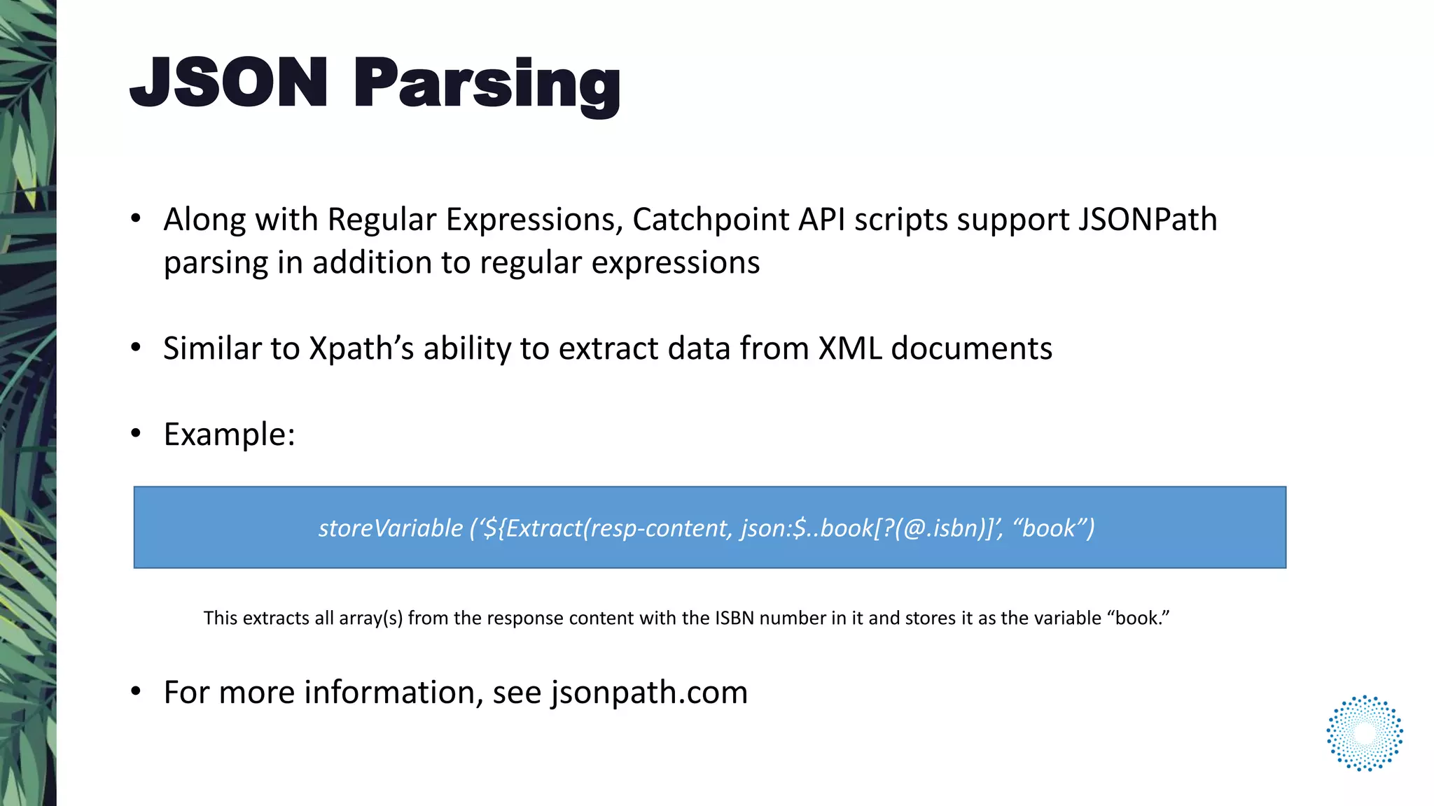 • Along with Regular Expressions, Catchpoint API scripts support JSONPath
parsing in addition to regular expressions
• Similar to Xpath’s ability to extract data from XML documents
• Example:
• For more information, see jsonpath.com
storeVariable (‘${Extract(resp-content, json:$..book[?(@.isbn)]’, “book”)
This extracts all array(s) from the response content with the ISBN number in it and stores it as the variable “book.”
JSON Parsing
 