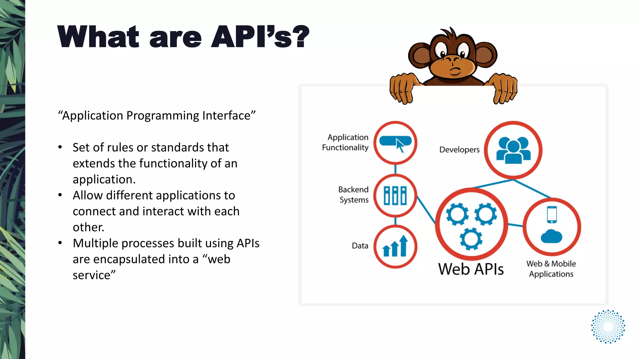 “Application Programming Interface”
• Set of rules or standards that
extends the functionality of an
application.
• Allow different applications to
connect and interact with each
other.
• Multiple processes built using APIs
are encapsulated into a “web
service”
What are API’s?
 