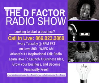 UNLEASH 
THE D FACTOR 
YOUR RADIO SHOW 
IDEAS 
UNLEASH Looking to start a business? 
Call In Live: 866.923.2860 
D FACTOR 
Every Tuesday @ 8PM EST 
on Love 860 - WAEC AM 
Atlanta's #1 Inspirational Talk Radio 
Learn How To Launch A Business Idea, 
Grow Your Business, and Become 
WILLIAMS 
THE Financially Free!! 
www.facebook.com/yourdeewilliams D | www.youtube.FACTOR 
com/yourdeewilliams 
EE WILLIAMS 
WILLIAMS 
