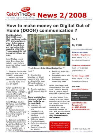 News 2/2008
How to make money on Digital Out of
Home (DOOH) communication ?
Deloitte states in
their 2007 report
that traditional media                                                              Year 1
(TV, print, radio, out-
door) is increasing
with 2 % and shop-                                                                  May 5th 2008
per marketing is in-
creasing with 21%
To compare, internet
grows by 15% pr an-                                                                 Kontaktpersoner
num                                                                                 Jan Balke | Salgsdirektør
                                                                                    Mobil: +47 95 25 91 15
CatchTheEye experi-
                                                                                    jan.balke@catchtheeye.no
ence 3 questions the
retailer want to have
answered before invest-                                                             Jon Marius Bastøe | COO
ing in DOOH :                                                            st
                             Touch Screen—Oxford Street London May 1                Mobil: +47 91 39 43 69
                                                                                    jm@catchtheeye.no
1. How can the retailer ment ?                         •    Restoring brand per-
document that this is an                                    ceptions
SMART* investment            3. Broadcasting           •    New revenues in Joint   Tor Olav Haugen | CEO
2. How to organize           schedule i.e. Which            marketing
                             customer and when                                      Mobil: + 47 99 22 92 90
commercial operations?                                 •    New revenues from
3. How to make reve-         are they in the shop,          advertising sales       torolav@catchtheeye.no

nue on DOOH                  different customer
                             Monday and Friday ?       Other, not measurable
                                                                                 Visit us at:
When CatchTheEye de-                                   parameters is “feel and
fines goals for how to       4. Creative solutions     look” , shorter waiting   www.CatchTheEye.no

make money on DOOH ,         i.e. 10 seconds spot or   time at register, better
we are referring to          30 ?                      customer experience etc. FACTS
screens in stores within                                                        *SMART: Specific | Measur-
a retail chain e.g. Tesco.Some important pa-           The main reason to in-   able | Agreed | Reasonable |
                          rameters which we            vesting in screen based  Time bound

CatchTheEye Key Per-      have to clarify be-          communication is to cre-
                                                                                CatchTheEye AS
formance Index's (KPI) fore we start:                  ate a better experience
                          Do you want to:              for the customer         Torvveien 5
is proven knowledge
about:                    • Increase sales vol-        Many of the chains       N—1385 ASKER
1. Screen placement          ume                       therefore chooses to         +47 66 90 50 19
i.e. Where and why and    • Increase trying            start with an commercial
how many Screens in       • Increase repeat            angel , and by that set-
which format ?               purchase                  ting the customer in
                          • Increasing loyalty         the centre !
2. Editorial content i.e. • Widening usage
What is the distribution • Creating interest
percentage between the • Deflecting attention              ”Screens shall enrich
chains own use , part-       from price                    the shopping experi-
ner or supplier use , is  • Gaining intermedi-             ence – not interfere”
                             ary support                                              © 2008 CatchTheEye AS
it news or entertain-
 