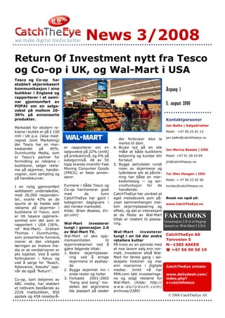 News 3/2008
Return Of Investment nytt fra Tesco
og Co-op i UK, og Wal-Mart i USA
Tesco og Co-op har
etablert skjermbasert
kommunikasjon i sine                                                                       Årgang 1
butikker i England og
rapporterer i et semi-
nar gjennomført av
POPAI om en salgs-
                                                                                           5. august 2008
vekst på mellom 20-
30% på annonserte
produkter.                                                                                 Kontaktpersoner
                                                                                           Jan Balke | Salgsdirektør
Markedet for ekstern re-
klame i butikk er på £ 100                                                                 Mobil: +47 95 25 91 15
mill i UK p.a. (ikke med-
regnet Joint Marketing)                                        der forbruker ikke la jan.balke@catchtheeye.no
der Tesco har en mar-                                          merke til dem
kedsandel     på     40%.    er rapporterer om en          4. Bruke lyd på en slik
                                                                                           Jon Marius Bastøe | COO
Dunnhumby Media, som         salgsvekst på 22% (snitt)         måte at både butikkens
er Tesco’s partner for       på produktnivå, og 4% på          betjening og kunder blir Mobil: +47 91 39 43 69
formidling av reklame i      kategorinivå. 48 av 50            fornøyd                     jm@catchtheeye.no
butikkene, selger rekla-     topp brands innenfor Fast     5. Bygge aktiviteter rundt
me på skjermer, handle-      Moving Consumer Goods             noen av skjermene og
vogner, som sampling og      (FMCG) er faste annon-            lydkildene slik at påvirk- Tor Olav Haugen | CEO
på handlekurver.             sører.                            ning har både en mar-
                                                               kedsmessig — og ser- Mobil: + 47 99 22 92 90
I en nylig gjennomført       Funnene i både Tesco og           vicefunksjon     for    de torolav@catchtheeye.no
webbasert undersøkelse,      Co-op harmonerer godt             handlende.
med 26,000 responden-        med         de      funn      CatchTheEye har utviklet et
ter, svarte 42% av de        CatchTheEye har gjort i       eget metodeverk som på- Besøk oss også på:
spurte at de hadde sett      kategorien dagligvare i       viser sammenhengen mel- www.CatchTheEye.no
reklame på skjermer i        det norske markedet.          lom skjermplassering og
butikkene til Tesco, som     Kilde; Brian Boakes, En-      effekt, og det er interessant
er litt høyere oppmerk-      qii.com)                      at de fleste av Wal-Mart
                                                           tiltak er relatert til plasse-
                                                                                          FAKTABOKS
somhet enn det som er                                                                     Generasjon 2.0 er et begrep
rapportert i USA (36%,       Wal-Mart      investerer      ring.
                             tungt i generasjon 2.0
                                                                                          lansert av Wal-Mart I USA.
ref Wal-Mart). Graham
Thomas i Dunnhumby,          av Wal-Mart TV.               Wal-Mart       investerer
                             Wal-Mart vil øke opp-         tungt i en tid der andre        CatchTheEye AS
som presenterte funnene,
                             merksomheten            til   retailere kutter                Torvveien 5
mener at den viktigste
læringen av Instore me-      skjermreklamen ved å          På tross av en periode med      N—1385 ASKER
dia er at verdidriveren er   gjøre følgende tiltak:        et noe lavere salg enn nor-       +47 66 90 50 19
økt lojalitet. Ved å sette   1. Bedre skjermplasse-        malt, investerer altså Wal-
forbrukeren i fokus og          ring ved å bringe          Mart for første gang i sel-
ved å sørge for ”Reach,         skjermene til øyehøy-      skapets historie! og mer
Relevance, Results” opp-        de                         enn noensinne i digitale        CatchTheEye omtale:
når de også ”Return”.        2. Bygge skjermer inn i       medier. Inntil nå har
                                ende reoler og hyller      PRN.com tatt investeringe-      www.dailydooh.com/
Co-op, som betjenes av       3. Forkaste    2001-2002      ne og solgt reklame for         index.php?
ABC media, har etablert         ”hang and bang” mo-        Wal-Mart. (Kilde; http://       s=catchtheeye
et nettverk bestående av        dellen der skjermene       www.dailydooh.com/
2226 matbutikker, 850           ble plassert på steder     archives/2389)
apotek og 458 reisebyrå-                                                                    © 2008 CatchTheEye AS
 