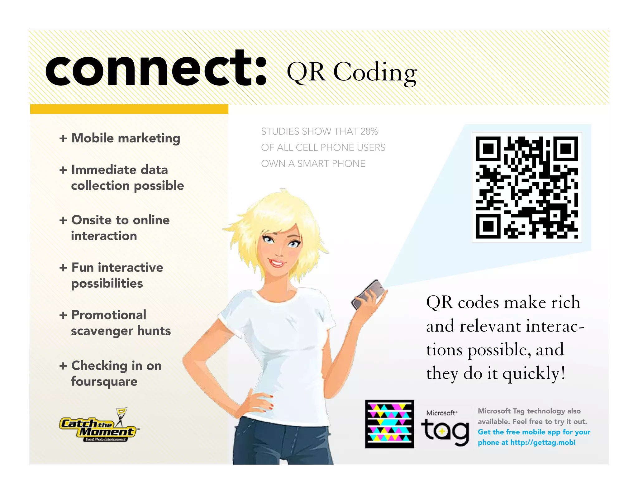 connect:                    QR Coding
                        STUDIES SHOW THAT 28%
+ Mobile marketing
                        OF ALL CELL PHONE USERS
                        OWN A SMART PHONE
+ Immediate data
  collection possible

+ Onsite to online
  interaction

+ Fun interactive
  possibilities
                                                  QR codes make rich
+ Promotional
  scavenger hunts                                 and relevant interac-
                                                  tions possible, and
+ Checking in on
  foursquare
                                                  they do it quickly!
                                                        Microsoft Tag technology also
                                                        available. Feel free to try it out.
                                                        Get the free mobile app for your
                                                        phone at http://gettag.mobi
 