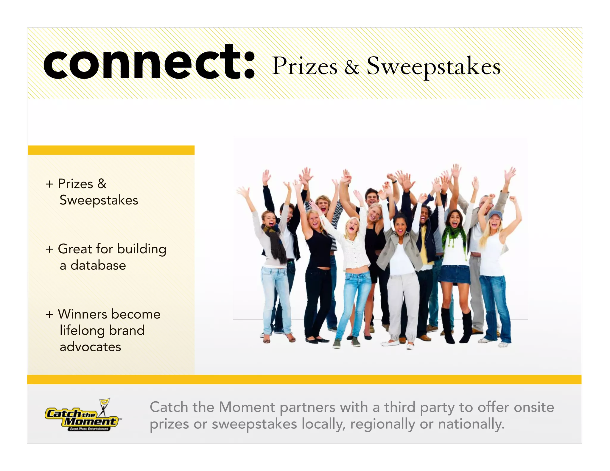 connect: Prizes & Sweepstakes

+ Prizes &
  Sweepstakes


+ Great for building
  a database


+ Winners become
  lifelong brand
  advocates



                 Catch the Moment partners with a third party to offer onsite
                 prizes or sweepstakes locally, regionally or nationally.
 