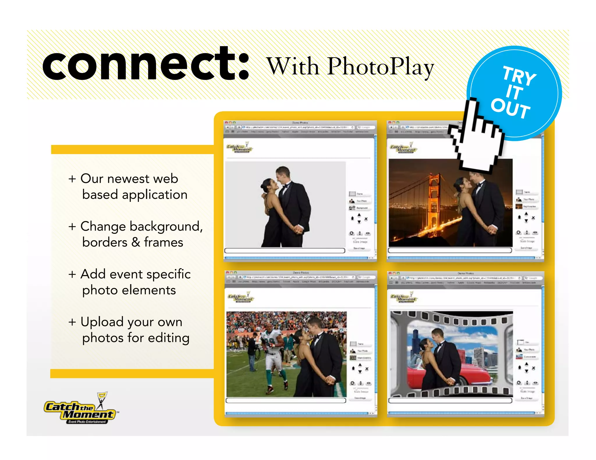 connect: With PhotoPlay    TRY
                           IT
                          OUT


 + Our newest web
   based application

 + Change background,
   borders & frames

 + Add event specific
   photo elements

 + Upload your own
   photos for editing
 