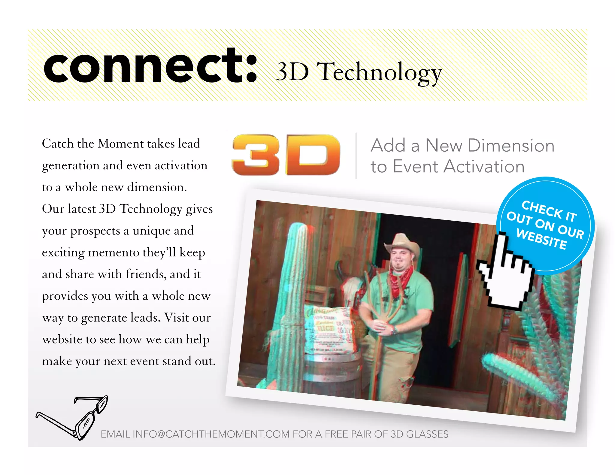 connect: 3D Technology
Catch the Moment takes lead                             Add a New Dimension
generation and even activation                          to Event Activation
to a whole new dimension.
Our latest 3D Technology gives                                             CHE
                                                                         OUT CK IT
                                                                             ON
your prospects a unique and                                               WEB OUR
                                                                              SITE
exciting memento they’ll keep
and share with friends, and it
provides you with a whole new
way to generate leads. Visit our
website to see how we can help
make your next event stand out.




           EMAIL INFO@CATCHTHEMOMENT.COM FOR A FREE PAIR OF 3D GLASSES
 