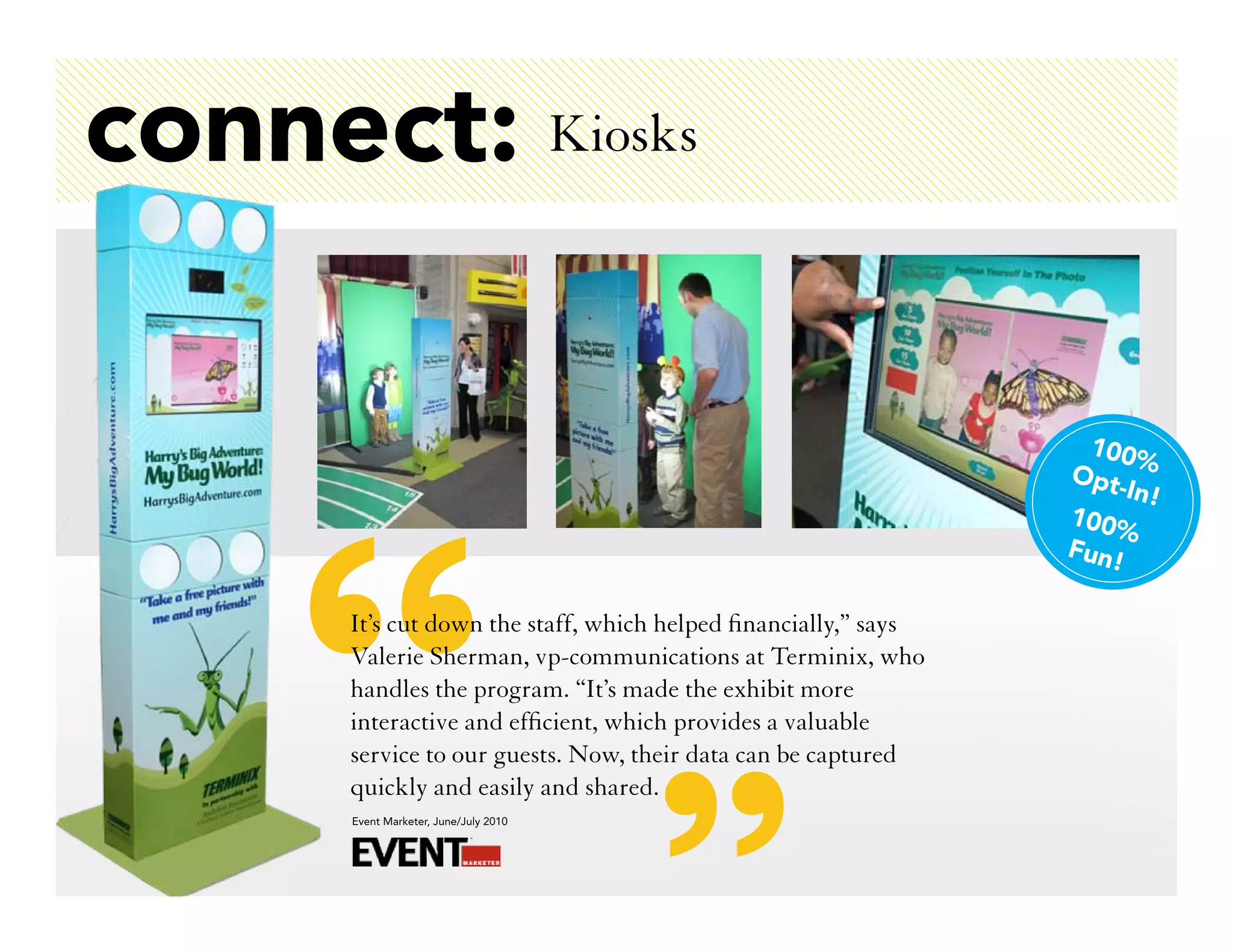 connect: Kiosks

                                                                   100%
                                                                 Opt
                                                                     -In!
                                                                 100%
                                                                 Fun!

      It’s cut down the staff, which helped financially,” says
      Valerie Sherman, vp-communications at Terminix, who
      handles the program. “It’s made the exhibit more
      interactive and efficient, which provides a valuable
      service to our guests. Now, their data can be captured
      quickly and easily and shared.
      Event Marketer, June/July 2010
 
