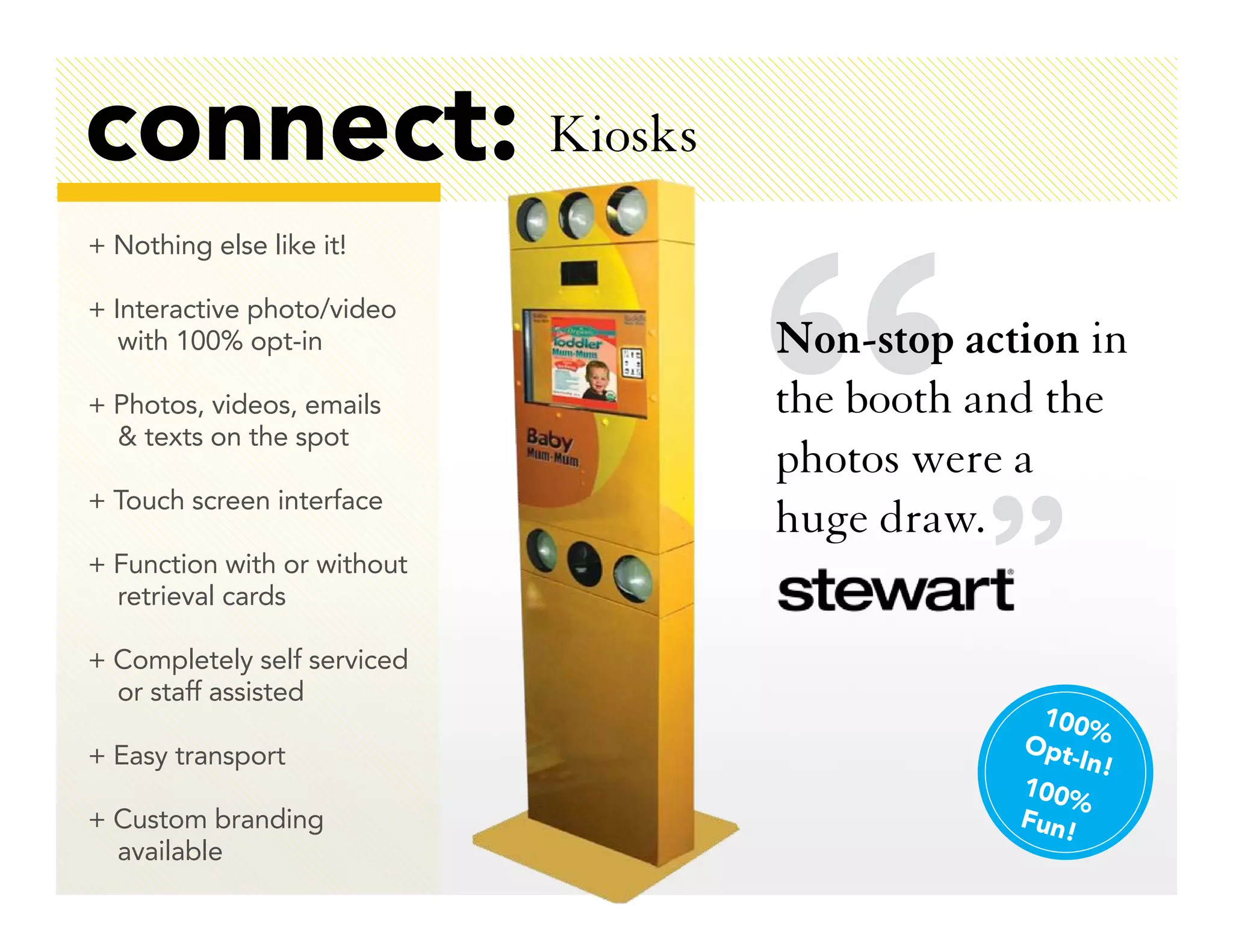 connect: Kiosks
+ Nothing else like it!

+ Interactive photo/video
   with 100% opt-in          Non-stop action in
+ Photos, videos, emails     the booth and the
  & texts on the spot
                             photos were a
+ Touch screen interface
                             huge draw.
+ Function with or without
  retrieval cards

+ Completely self serviced
  or staff assisted
                                           100%
+ Easy transport                         Opt
                                             -In!
                                         100%
+ Custom branding                        Fun!
  available
 