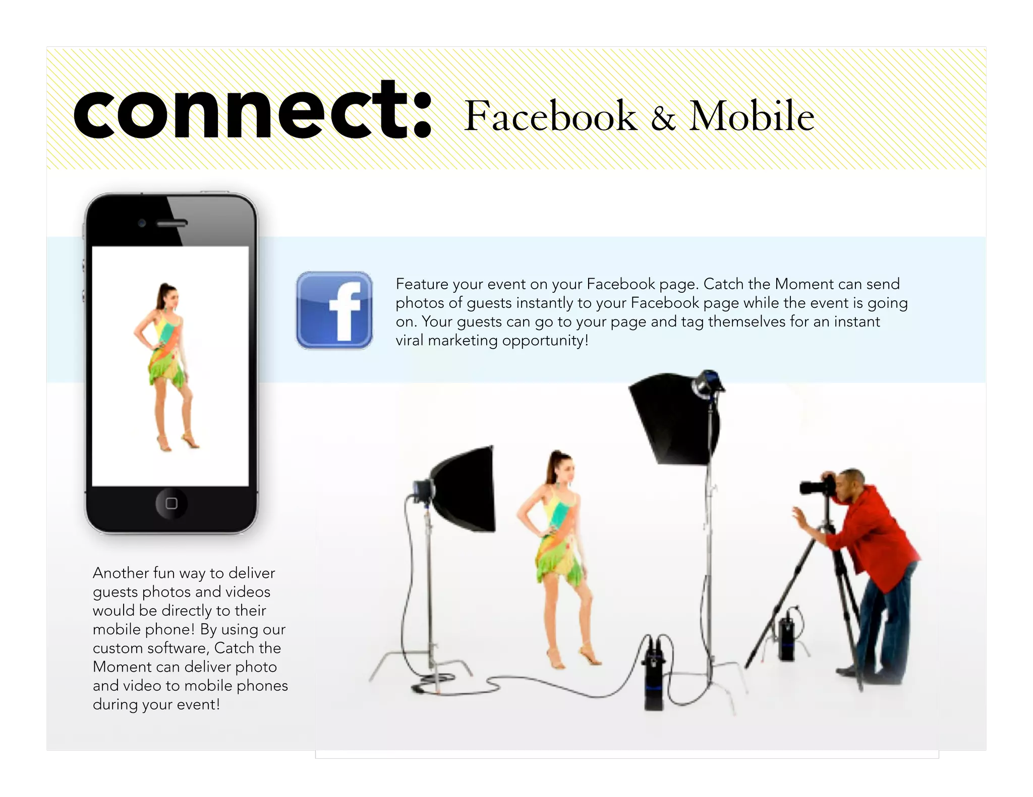 connect:                              Facebook & Mobile


                             Feature your event on your Facebook page. Catch the Moment can send
                             photos of guests instantly to your Facebook page while the event is going
                             on. Your guests can go to your page and tag themselves for an instant
                             viral marketing opportunity!




Another fun way to deliver
guests photos and videos
would be directly to their
mobile phone! By using our
custom software, Catch the
Moment can deliver photo
and video to mobile phones
during your event!
 
