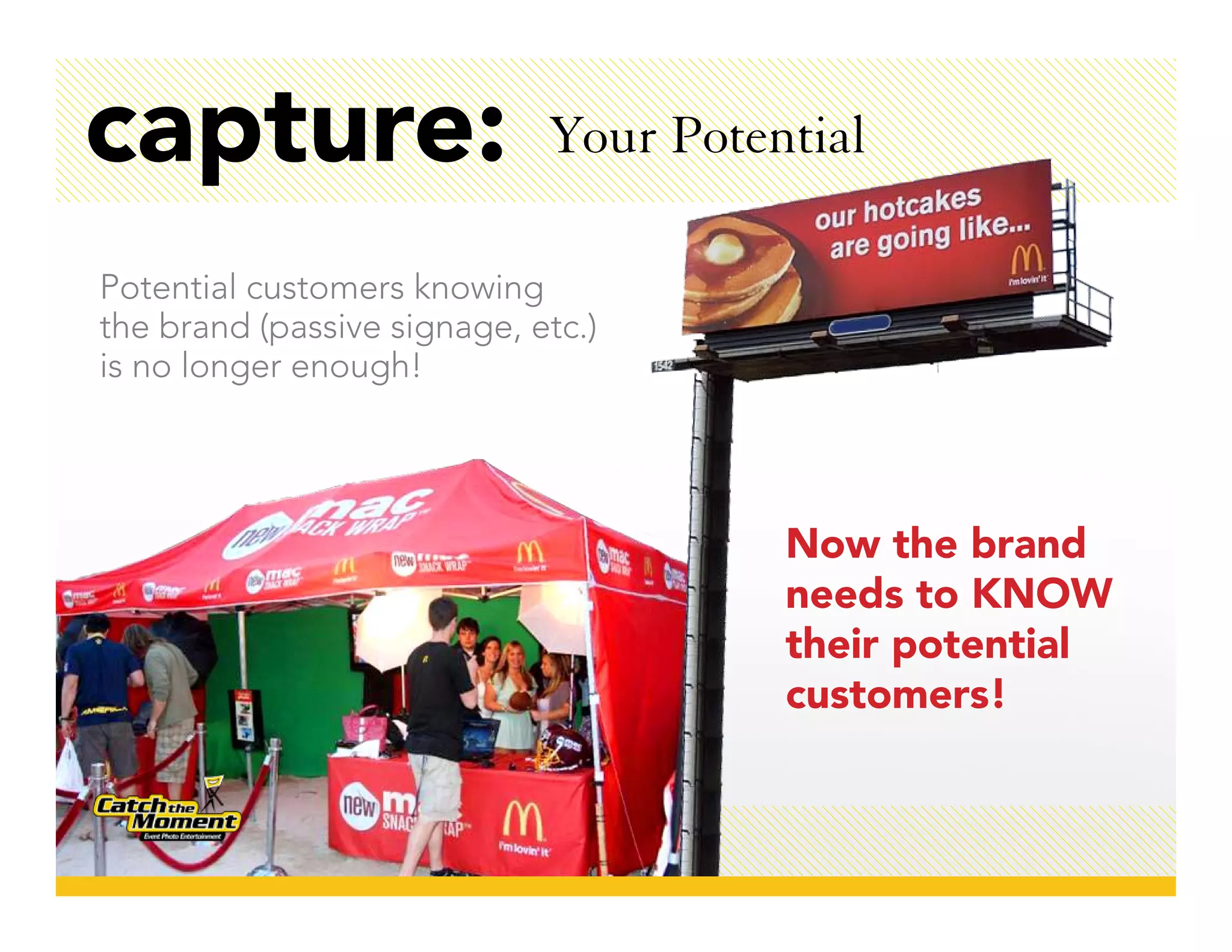 capture:                     Your Potential

Potential customers knowing
the brand (passive signage, etc.)
is no longer enough!




                                       Now the brand
                                       needs to KNOW
                                       their potential
                                       customers!
 