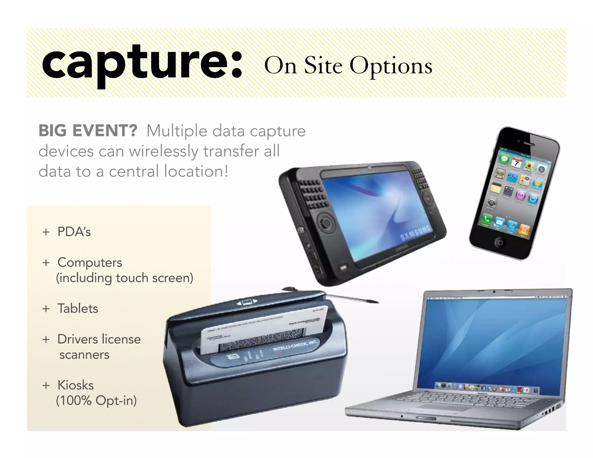 capture:                     On Site Options

BIG EVENT? Multiple data capture
devices can wirelessly transfer all
data to a central location!


+ PDA’s

+ Computers
  (including touch screen)

+ Tablets

+ Drivers license
  scanners

+ Kiosks
  (100% Opt-in)
 